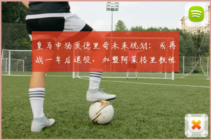 皇马中场莫德里奇未来规划:或再战一年后退役,加盟阿莱格里教练组前景分析