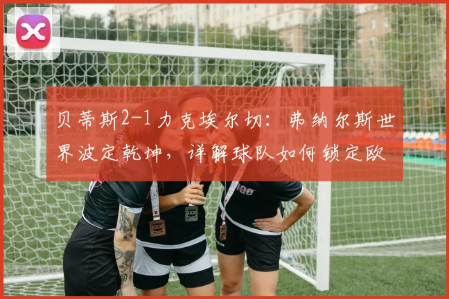 贝蒂斯2-1力克埃尔切：弗纳尔斯世界波定乾坤，详解球队如何锁定欧冠席位