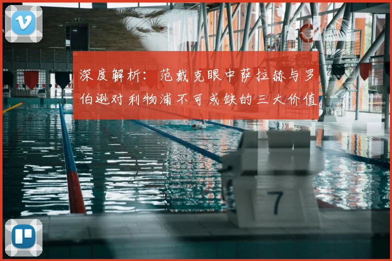 深度解析：范戴克眼中萨拉赫与罗伯逊对利物浦不可或缺的三大价值