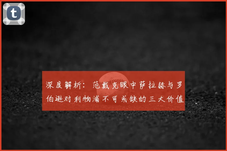 深度解析：范戴克眼中萨拉赫与罗伯逊对利物浦不可或缺的三大价值