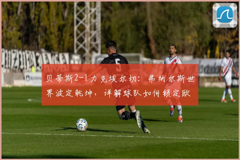 贝蒂斯2-1力克埃尔切：弗纳尔斯世界波定乾坤，详解球队如何锁定欧冠席位