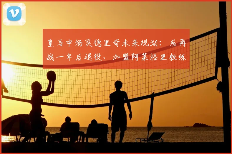 皇马中场莫德里奇未来规划：或再战一年后退役，加盟阿莱格里教练组前景分析